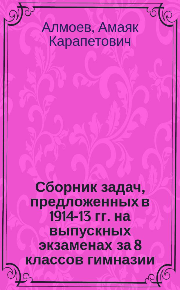 Сборник задач, предложенных в 1914-13 гг. на выпускных экзаменах за 8 классов гимназии, за 6 и 7 классов реальных училищ 12 округов: Варшавского, Виленского, Кавказского, Казанского, Киевского, Одесского, Оренбургского, Петербургского, Рижского, Харьковского, Западно-Сибирского и Московского