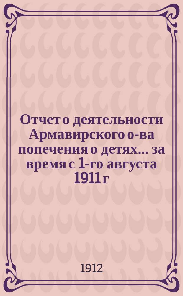 Отчет о деятельности Армавирского о-ва попечения о детях... ... за время с 1-го августа 1911 г. по 1-е августа 1912 г.