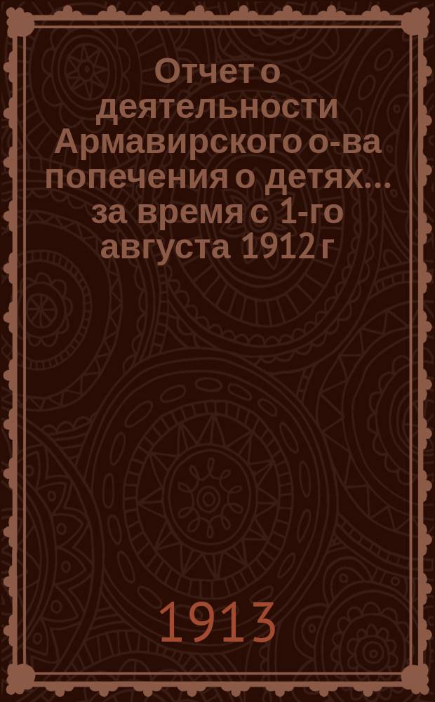 Отчет о деятельности Армавирского о-ва попечения о детях... ... за время с 1-го августа 1912 г. по 1-е августа 1913 г.