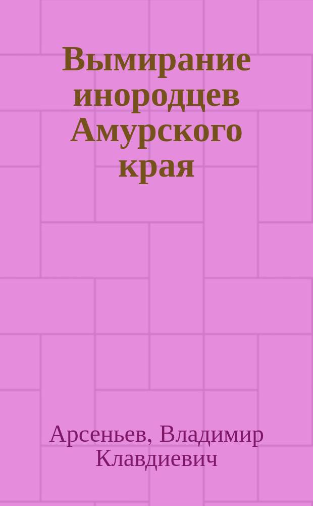 Вымирание инородцев Амурского края : Лекция, прочит. дир. Гродековск. музея В.К. Арсеньевым в г. Хабаровске на Съезде врачей в 1913 г.