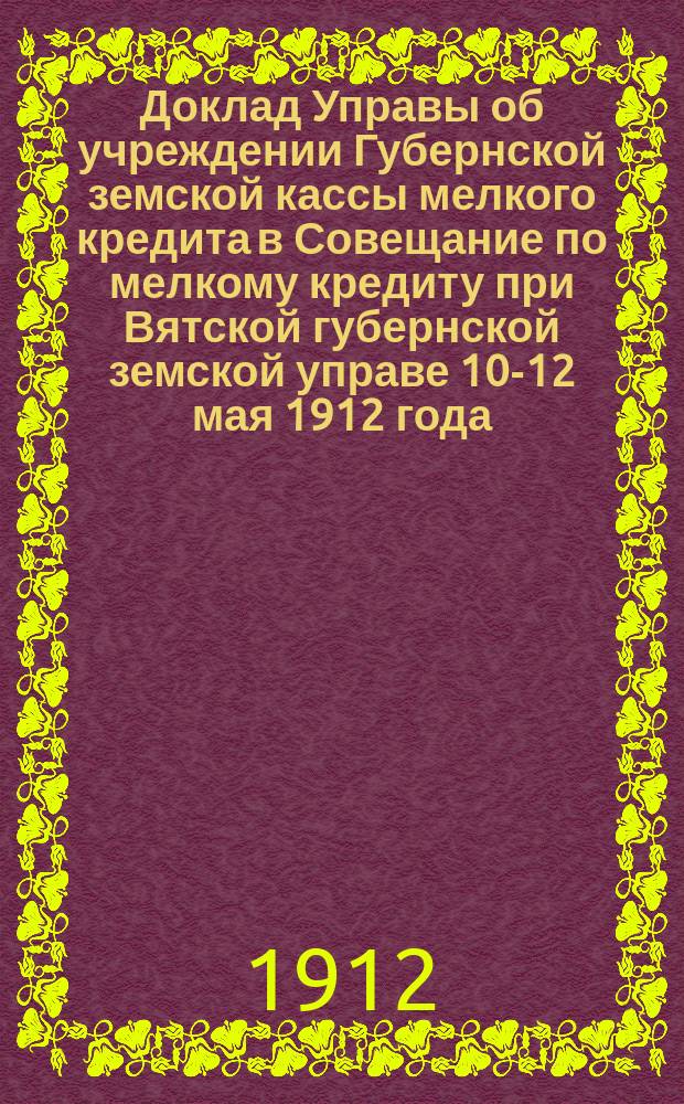 Доклад Управы об учреждении Губернской земской кассы мелкого кредита в Совещание по мелкому кредиту при Вятской губернской земской управе 10-12 мая 1912 года