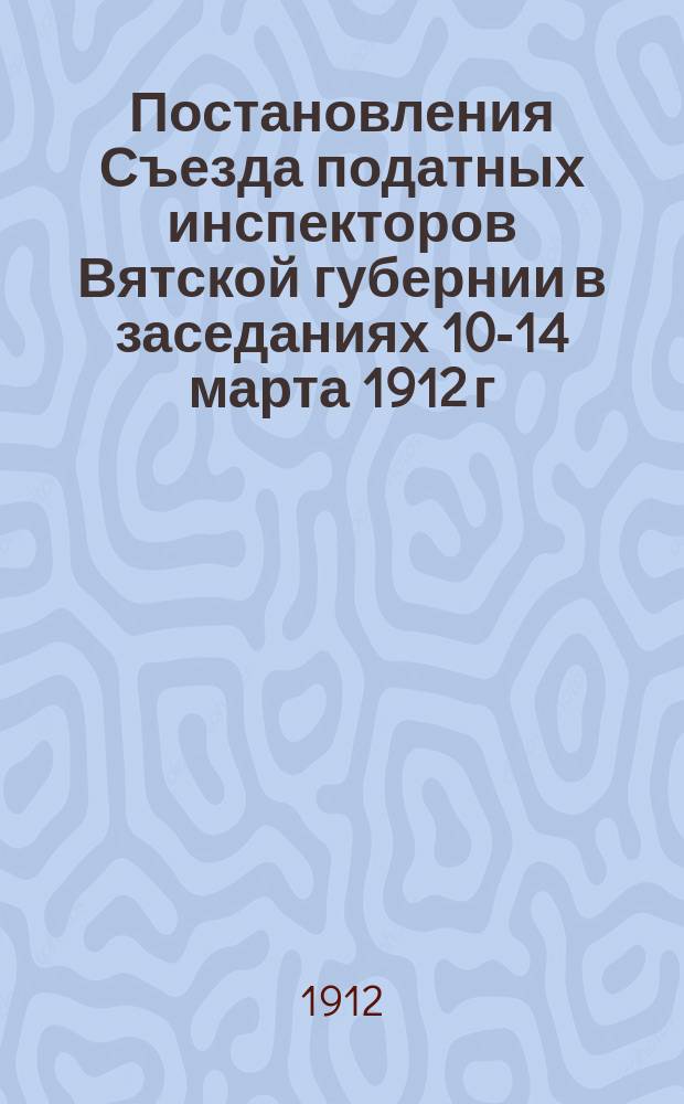 Постановления Съезда податных инспекторов Вятской губернии в заседаниях 10-14 марта 1912 г.