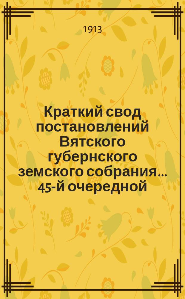 Краткий свод постановлений Вятского губернского земского собрания... 45-й очередной, 1-17 февраля 1913 года и экстренной, 5-8 июня 1913 года, сессий