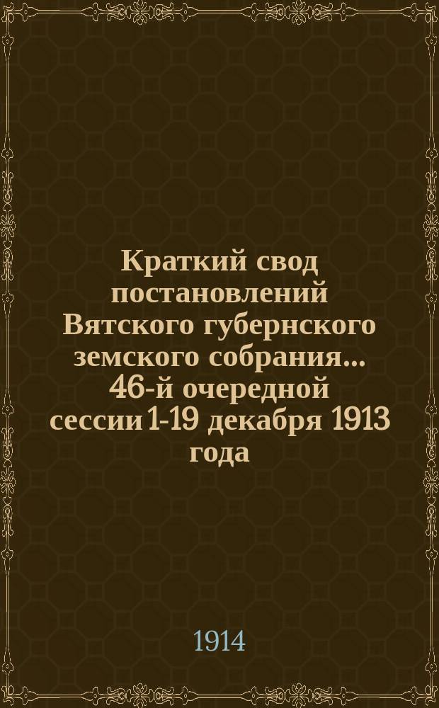 Краткий свод постановлений Вятского губернского земского собрания... 46-й очередной сессии 1-19 декабря 1913 года