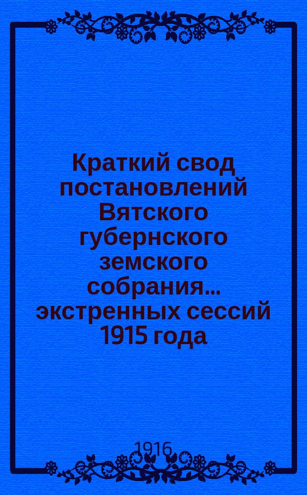 Краткий свод постановлений Вятского губернского земского собрания... экстренных сессий 1915 года: 54-й (23-27 апреля), 55-й (20-23 июня) и 56-й (15-17 сентября)