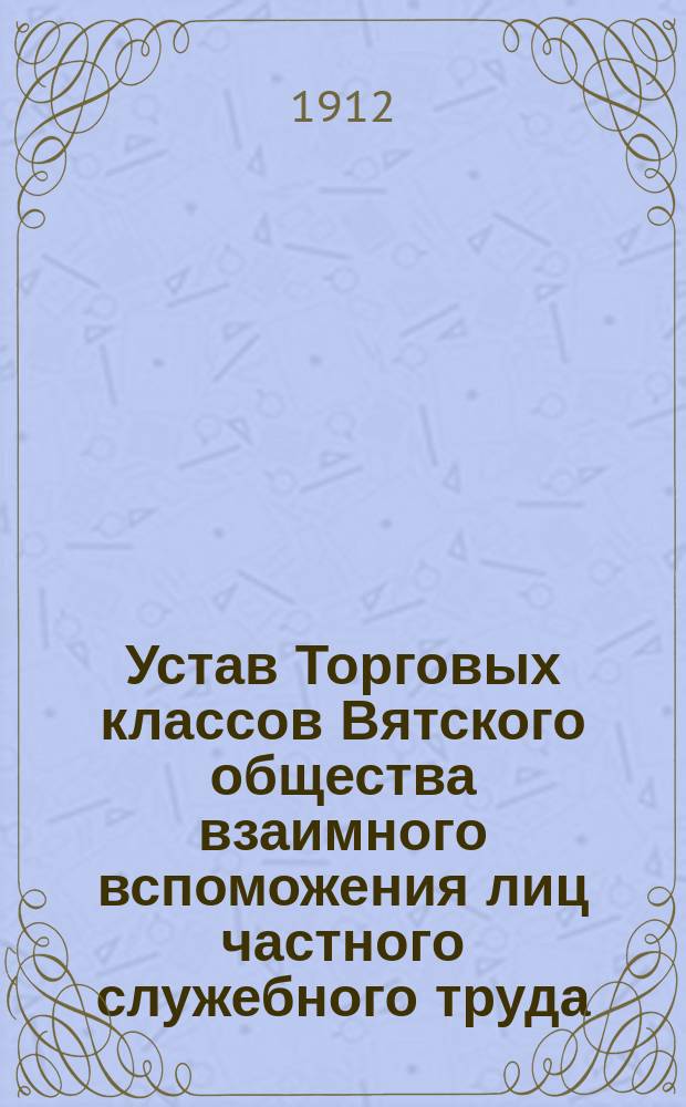 Устав Торговых классов Вятского общества взаимного вспоможения лиц частного служебного труда : Утв. 15 дек. 1911 г.
