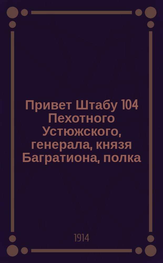 Привет Штабу 104 Пехотного Устюжского, генерала, князя Багратиона, полка : Стихотворение