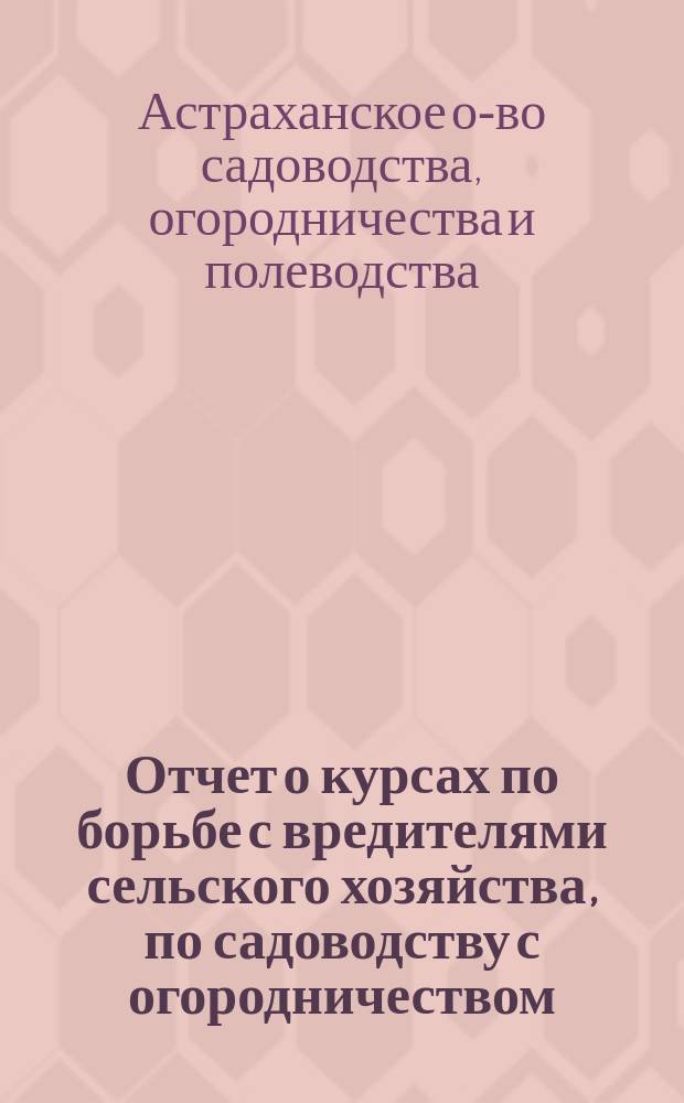Отчет о курсах по борьбе с вредителями сельского хозяйства, по садоводству с огородничеством, полеводству и технической переработке плодов и овощей, устроенных Астраханским обществом садоводства, огородничества и полеводства в январе 1914 года, в селах Верхне и Средне-Ахтубинских, Царевского уезда Астраханской губернии
