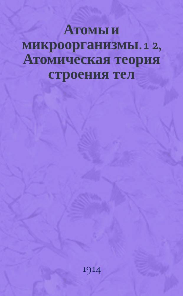 Атомы и микроорганизмы. 1 2, Атомическая теория строения тел / Проф. И.И. Боргман. Микроорганизмы и их роль в природе / Проф. С.И. Златогоров