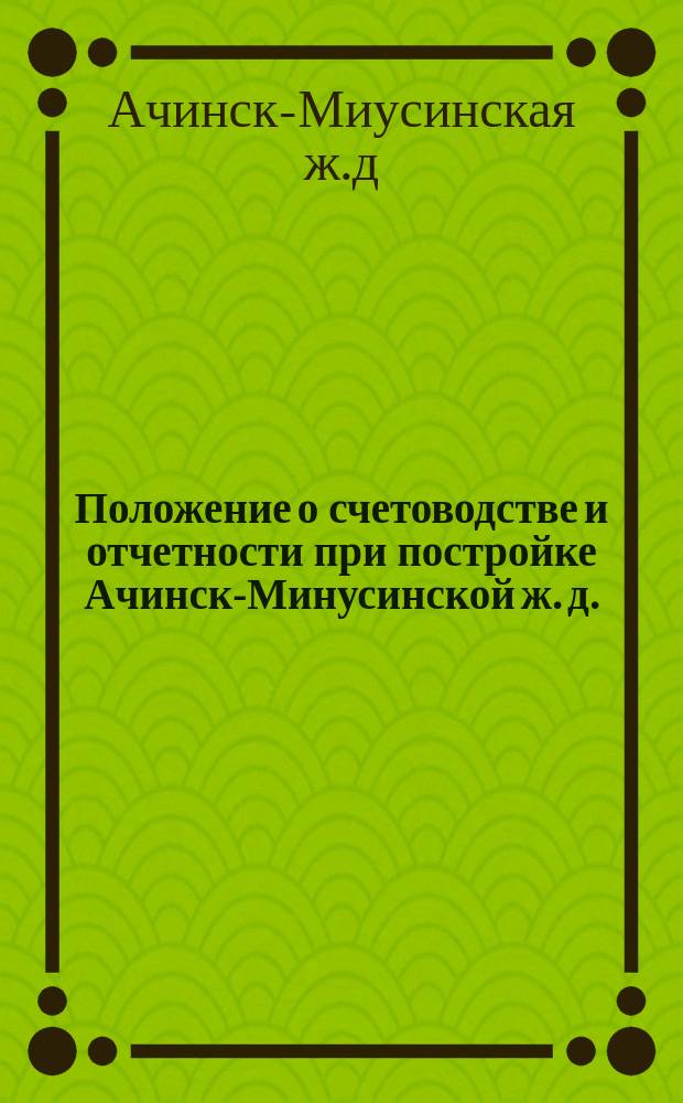Положение о счетоводстве и отчетности при постройке Ачинск-Минусинской ж. д. : Утв. 10 апр. 1914 г.
