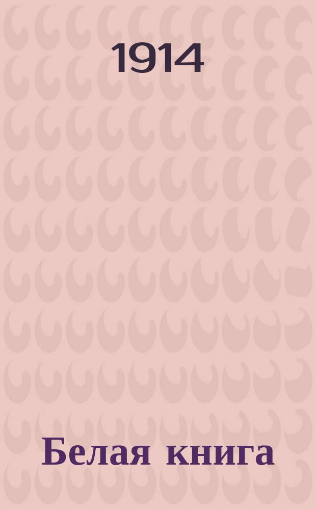 Белая книга : Переписка Англии, относящаяся к европ. кризису, представл. обеим палатам по повелению е. в. короля Георга V. Авг. 1914 г