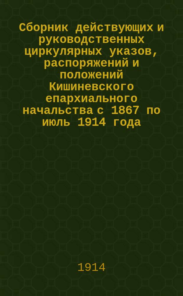 Сборник действующих и руководственных циркулярных указов, распоряжений и положений Кишиневского епархиального начальства с 1867 по июль 1914 года : С доб. некоторых указов Св. синода, выдержек из Свода законов и распоряжений центр. учреждений