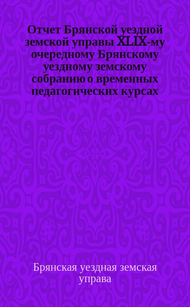 Отчет Брянской уездной земской управы XLIX-му очередному Брянскому уездному земскому собранию о временных педагогических курсах