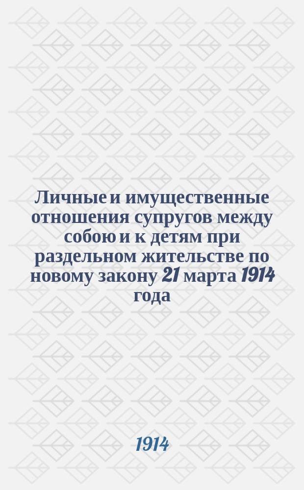 Личные и имущественные отношения супругов между собою и к детям при раздельном жительстве по новому закону 21 марта 1914 года : (Права замуж. женщины, иски о содерж. жены и детей, о свиданиях с детьми, о восстановлении совмест. жизни) : Практ. руководство при ведении дел, возникших из разд. жительства супругов с полн. текстом закона 12 марта 1914 г. и образцами деловых бумаг