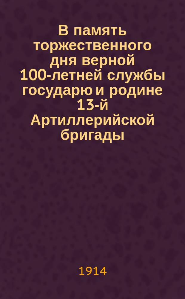 В память торжественного дня верной 100-летней службы государю и родине 13-й Артиллерийской бригады : 23 сент. 1814 г. - 23 сент. 1914 г