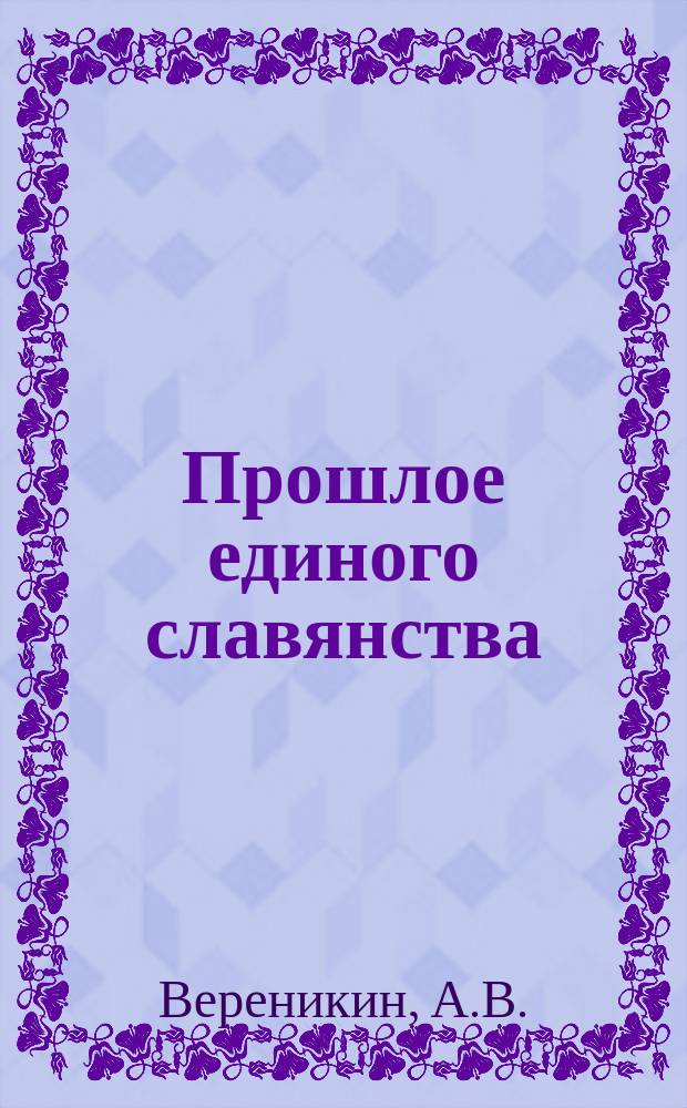 Прошлое единого славянства : Докл., прочит. А.В. Вереникиным в Рост. н/Д о-ве истории, древностей и природы 26 окт. 1914 г