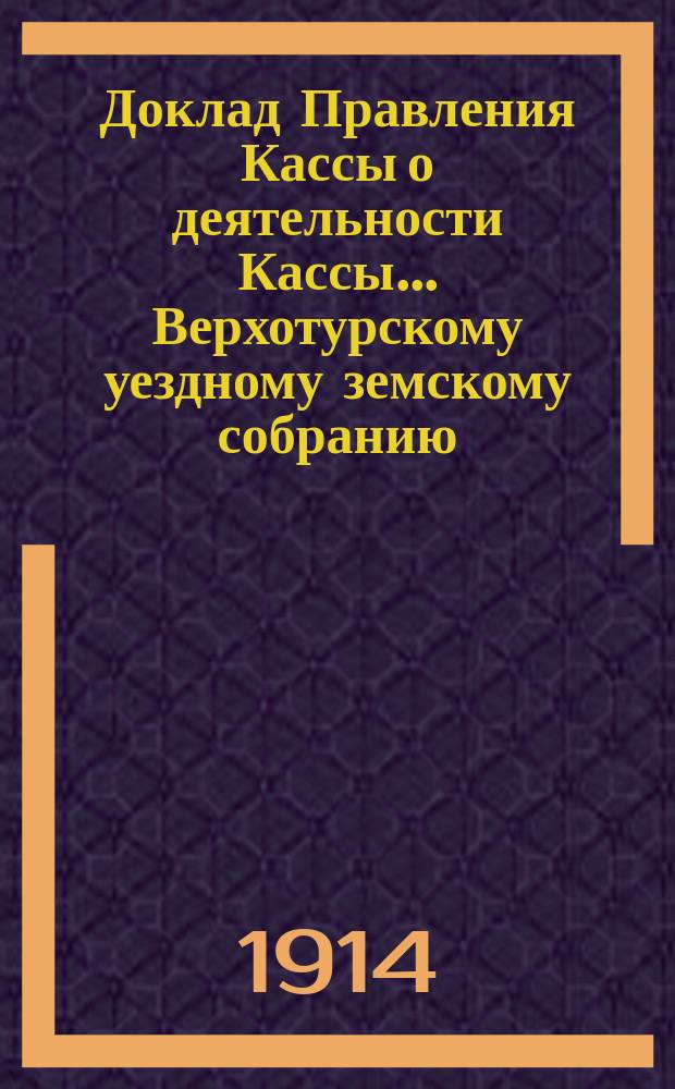 Доклад Правления Кассы о деятельности Кассы... Верхотурскому уездному земскому собранию... за время с 1 января по 31 августа 1913 года : за время с 1 января по 31 августа 1913 года и о предполагаемых мероприятиях по мелкому кредиту в будущем 1914 году, с приложением копии постановления Поверочного совета Кассы от 6 октября 1913 года... 44 очередной сессии