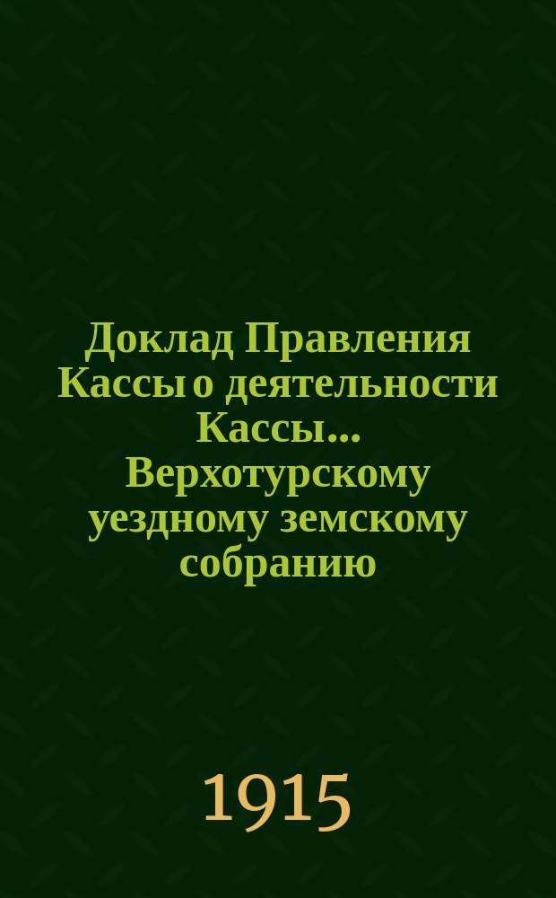 Доклад Правления Кассы о деятельности Кассы... Верхотурскому уездному земскому собранию... за время с 1 января по 31 августа 1914 года : за время с 1 января по 31 августа 1914 года и о предполагаемых мероприятиях по мелкому кредиту в будущем 1915 году... 45 очередной сессии