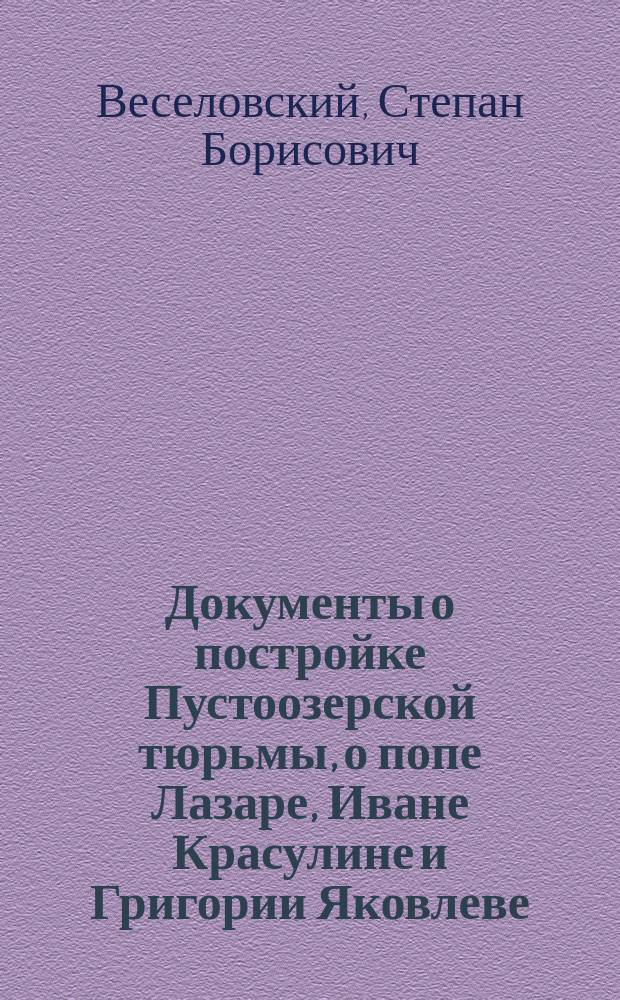 ... Документы о постройке Пустоозерской тюрьмы, о попе Лазаре, Иване Красулине и Григории Яковлеве : С прил. 2 табл. снимка с челобитной попа Лазаря
