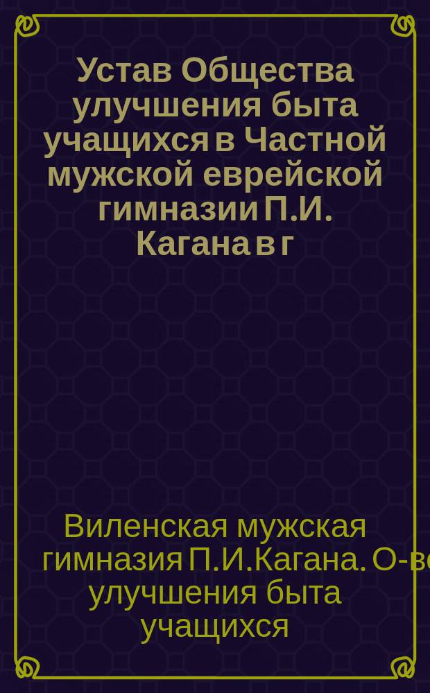 Устав Общества улучшения быта учащихся в Частной мужской еврейской гимназии П.И. Кагана в г. Вильне