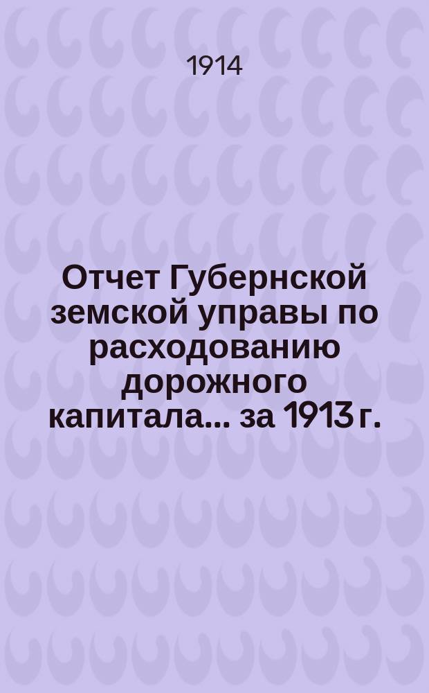 Отчет Губернской земской управы по расходованию дорожного капитала... за 1913 г.