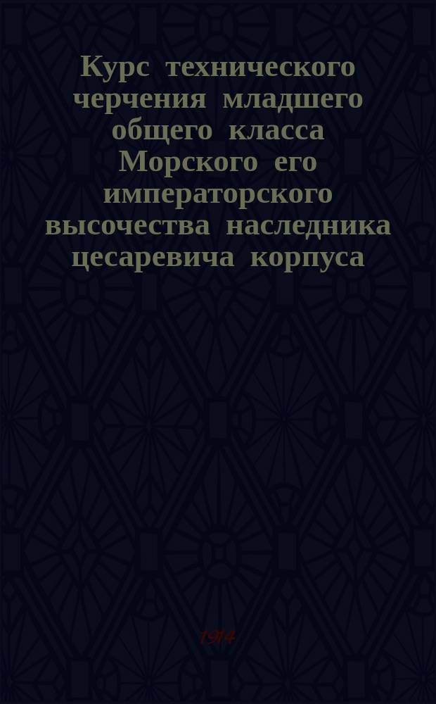 Курс технического черчения младшего общего класса Морского его императорского высочества наследника цесаревича корпуса. Ч. 1 : Текст