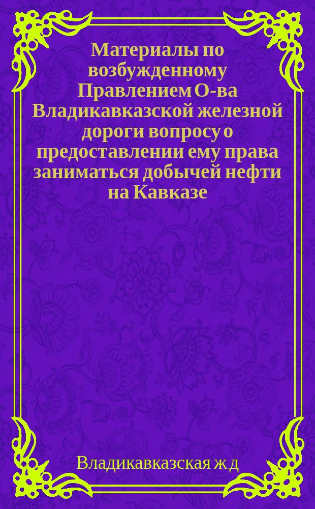 Материалы по возбужденному Правлением О-ва Владикавказской железной дороги вопросу о предоставлении ему права заниматься добычей нефти на Кавказе, переработкой ее на мазут и продажей продуктов ее перегонки