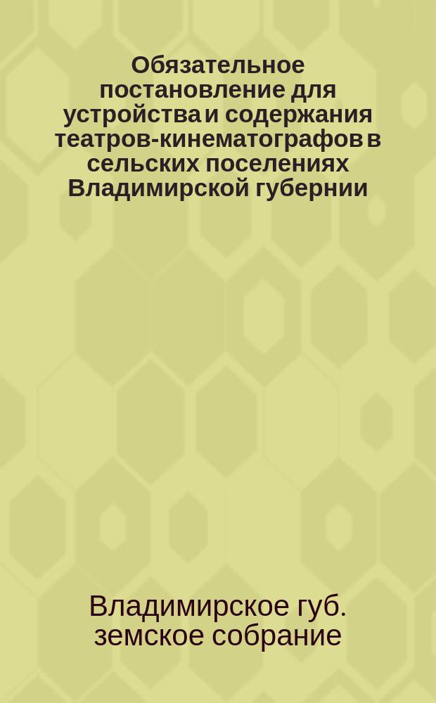 Обязательное постановление для устройства и содержания театров-кинематографов в сельских поселениях Владимирской губернии, составленное Владимирским губернским земским собранием для местных жителей...