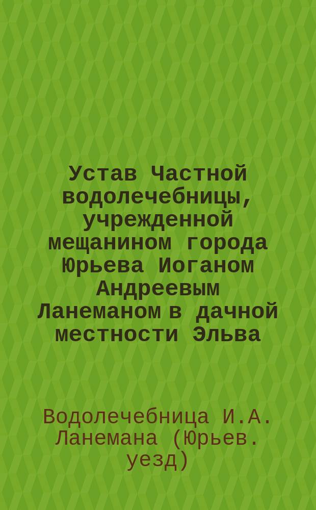 Устав Частной водолечебницы, учрежденной мещанином города Юрьева Иоганом Андреевым Ланеманом в дачной местности Эльва, Юрьевского уезда, Лифляндской губ. : Утв. 10 июля 1913 г.