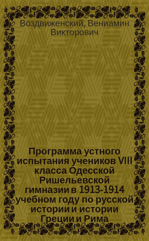 Программа устного испытания учеников VIII класса Одесской Ришельевской гимназии в 1913-1914 учебном году по русской истории и истории Греции и Рима : Каждый билет сост. из двух отд.: отд. рус. истории под лит. А) и отд. истории Греции и Рима - под лит. Б)