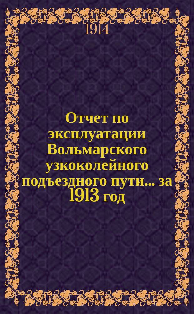 Отчет по эксплуатации Вольмарского узкоколейного подъездного пути... ... за 1913 год