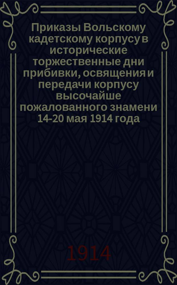 Приказы Вольскому кадетскому корпусу в исторические торжественные дни прибивки, освящения и передачи корпусу высочайше пожалованного знамени 14-20 мая 1914 года