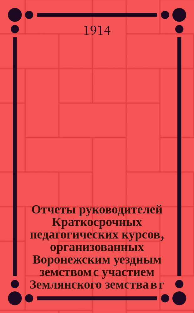 Отчеты руководителей Краткосрочных педагогических курсов, организованных Воронежским уездным земством с участием Землянского земства в г. Воронеже : С 20 июня по 1 августа 1913 г