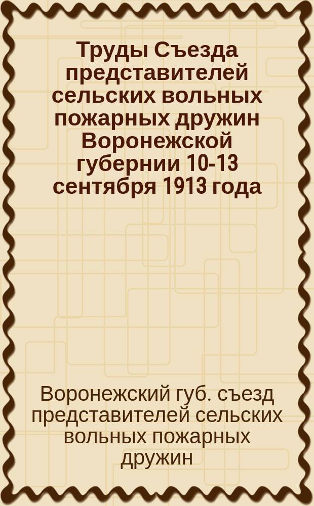 Труды Съезда представителей сельских вольных пожарных дружин Воронежской губернии 10-13 сентября 1913 года, созванного Воронежской губернской земской управой, согласно постановления Губернского земского собрания