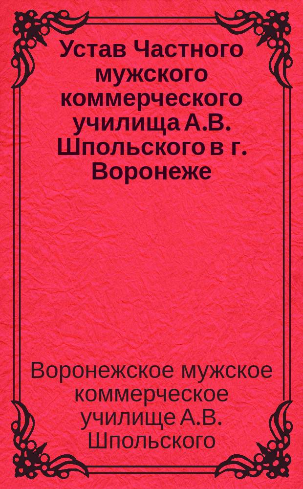 Устав Частного мужского коммерческого училища А.В. Шпольского в г. Воронеже : Утв. 11 мая 1911 г. : Доп. и изм. 8 нояб. 1912 г. и 20 янв. 1914 г.