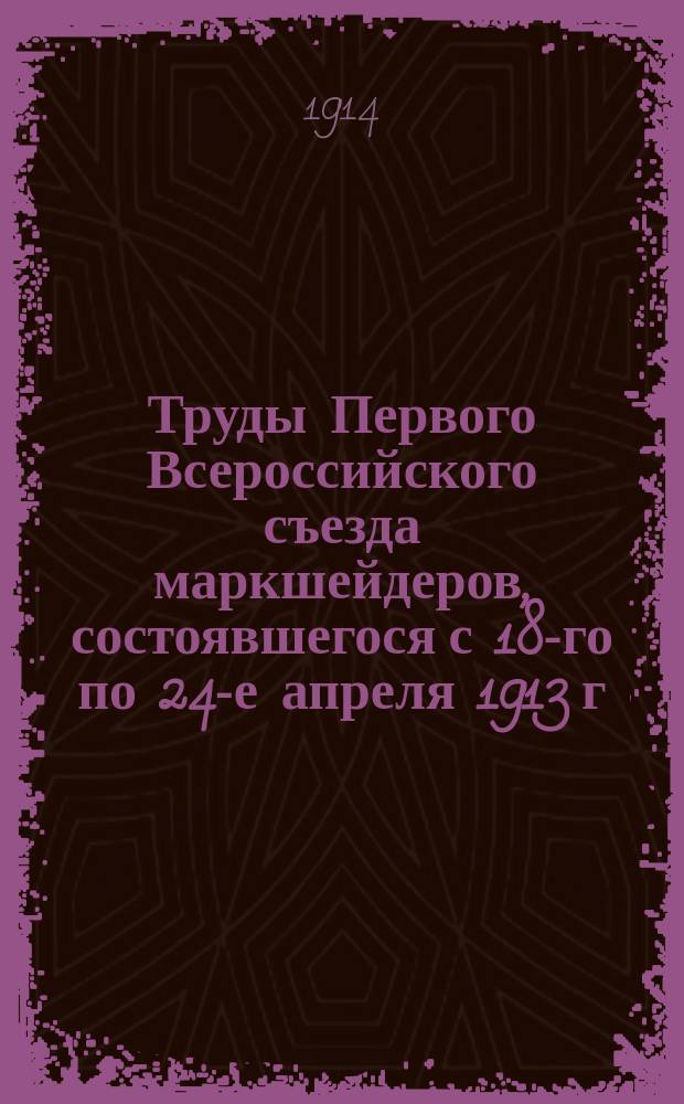 Труды Первого Всероссийского съезда маркшейдеров, состоявшегося с 18-го по 24-е апреля 1913 г. в С.-Петербурге : Ч. 1. Ч. 1 : Положение и программа Съезда; деятельность Организационного комитета, протоколы заседаний и свод постановлений Съезда