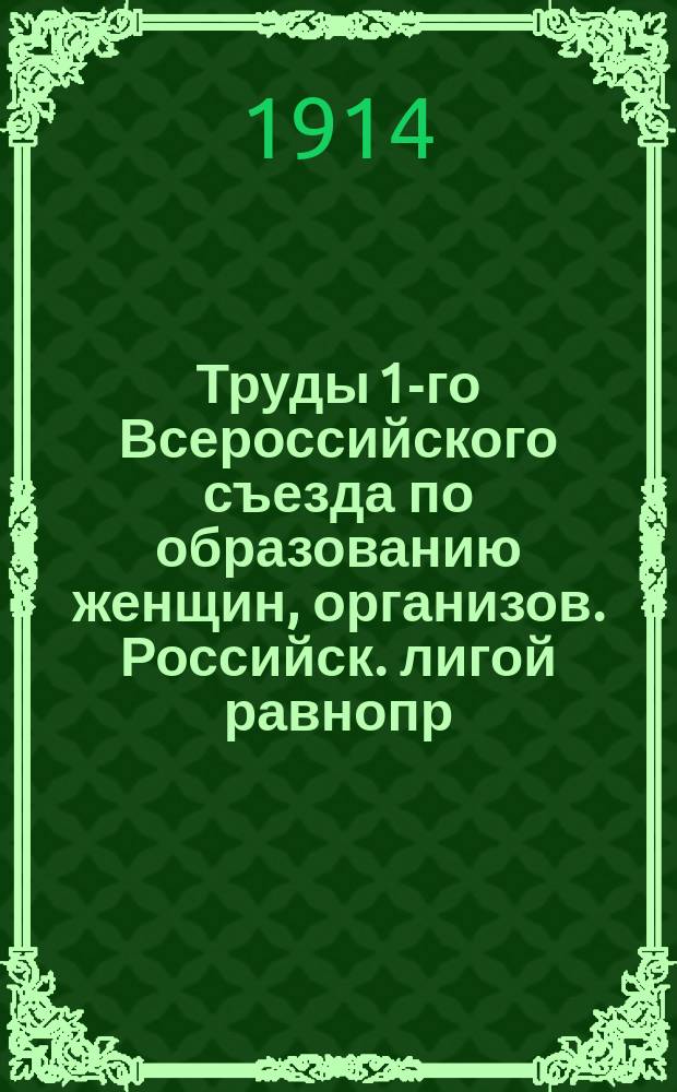 Труды 1-го Всероссийского съезда по образованию женщин, организов. Российск. лигой равнопр. женщин в С.-Петербурге : Т. 1-. Т. 1. 1. : Секция высшего образования ; 2. Секция сельскохозяйственного образования
