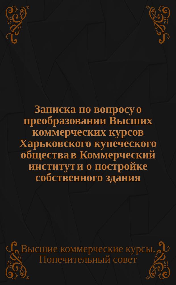 Записка по вопросу о преобразовании Высших коммерческих курсов Харьковского купеческого общества в Коммерческий институт и о постройке собственного здания