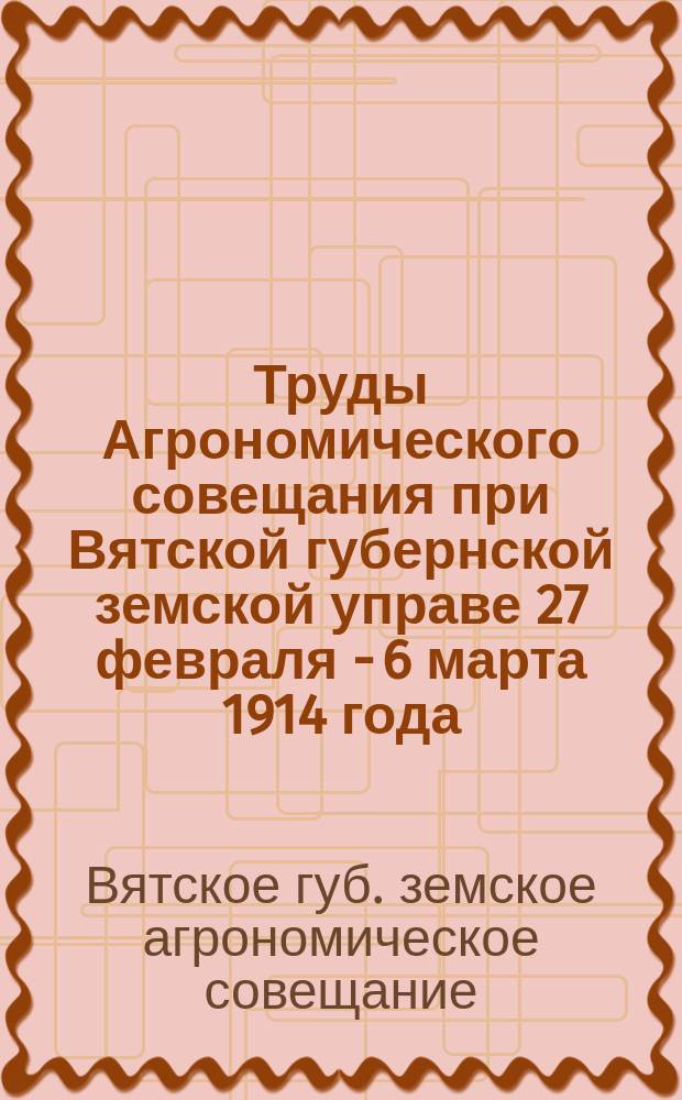 Труды Агрономического совещания при Вятской губернской земской управе 27 февраля - 6 марта 1914 года