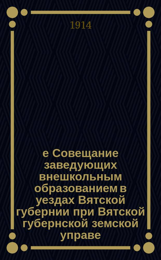 3-е Совещание заведующих внешкольным образованием в уездах Вятской губернии при Вятской губернской земской управе, 18-24 августа 1914 г. : (Журн., докл., отч. и списки кн.)