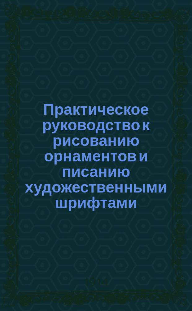 Практическое руководство к рисованию орнаментов и писанию художественными шрифтами, употребляемыми при исполнении художественных вывесок, афиш, дипломов, почетных адресов, плакатов, книжных обложек и заглавных листов, заголовков журналов и газет, всякого рода надписей, подписей и пр. для учащихся, живописцев и любителей