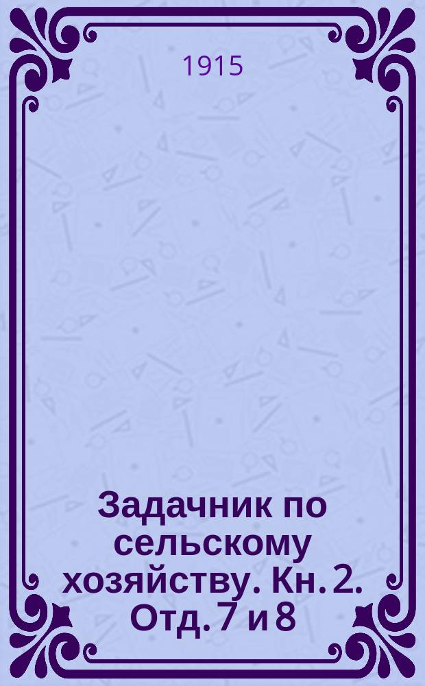 Задачник по сельскому хозяйству. Кн. 2. Отд. 7 и 8 : Сельскохозяйственные расчеты и геометрические и физические задачи по сельскому хозяйству