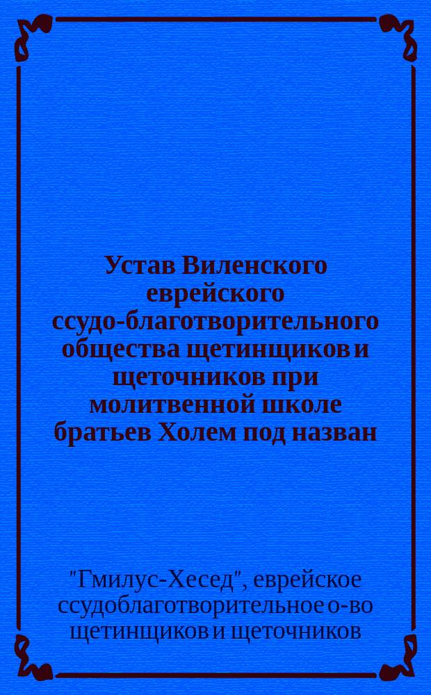 Устав Виленского еврейского ссудо-благотворительного общества щетинщиков и щеточников при молитвенной школе братьев Холем под назван. "Гмилус-Хесед"