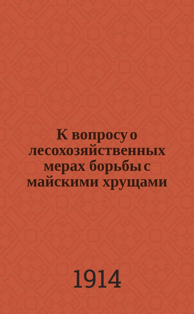 К вопросу о лесохозяйственных мерах борьбы с майскими хрущами : Докл., чит. 12 апр. 1914 г. в заседании Лес. отд. Киев. о-ва сел. хоз-ва