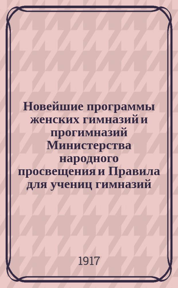 Новейшие программы женских гимназий и прогимназий Министерства народного просвещения и Правила для учениц гимназий, для лиц женского пола, поступающих в гимназию, экзаменующихся на свидетельство за несколько классов и для готовящихся к окончательным испытаниям : (Со всеми послед. доп. и разъяснениями)