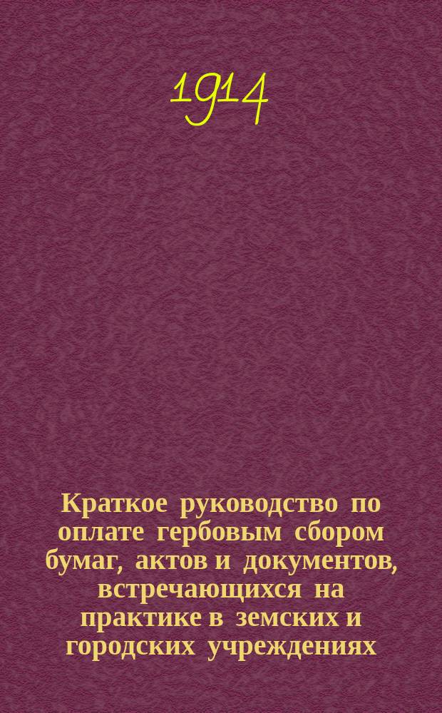 Краткое руководство по оплате гербовым сбором бумаг, актов и документов, встречающихся на практике в земских и городских учреждениях