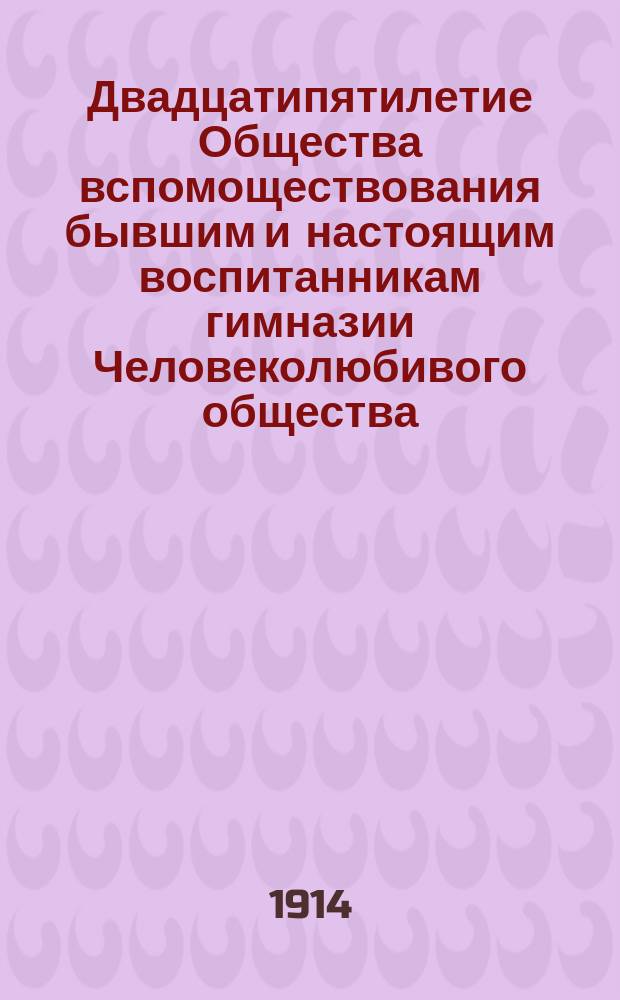 Двадцатипятилетие Общества вспомоществования бывшим и настоящим воспитанникам гимназии Человеколюбивого общества : 1888 10/III 1913 г
