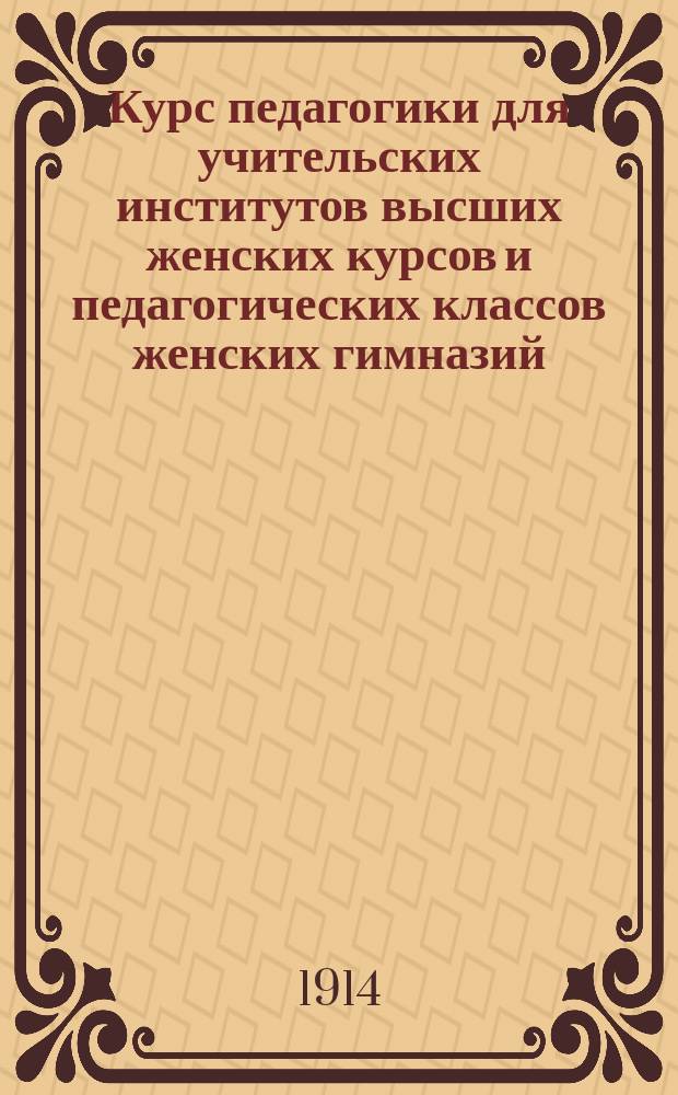 Курс педагогики для учительских институтов высших женских курсов и педагогических классов женских гимназий. Ч. 1 : Основы педагогики, дидактики и методики