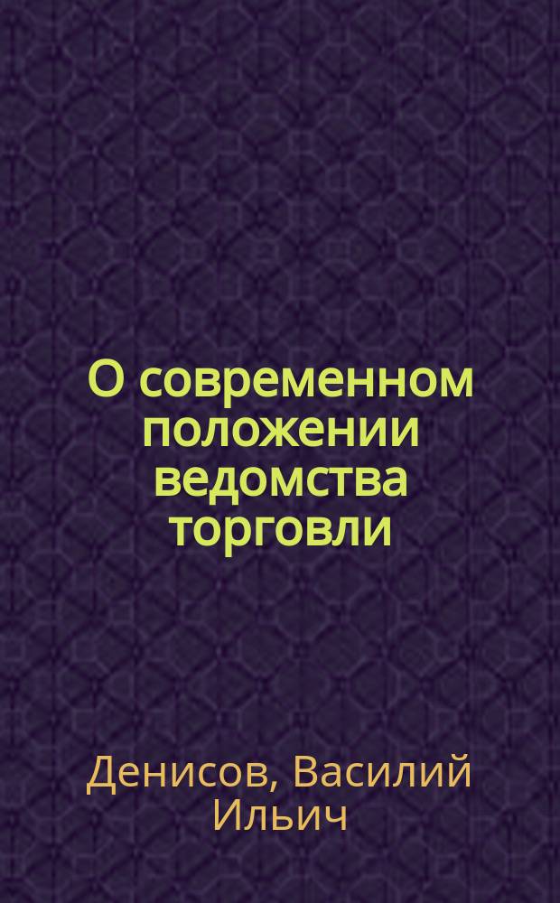 О современном положении ведомства торговли : Некоторые соображения чл. Гос. сов. В.И. Денисова