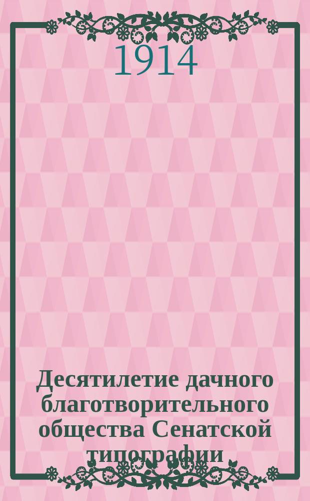 Десятилетие дачного благотворительного общества Сенатской типографии : Крат. очерк деятельности О-ва устройства и содержания дачи для малолет. и переутомившихся взрослых тружеников Сенат. тип. с прил. отчета правл. за время с 1 нояб. 1912 по 1 нояб. 1913 г